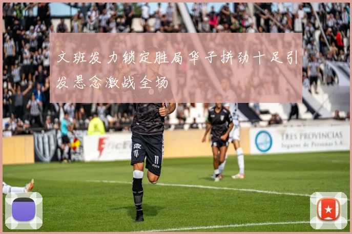 文班发力锁定胜局华子拼劲十足引发悬念激战全场