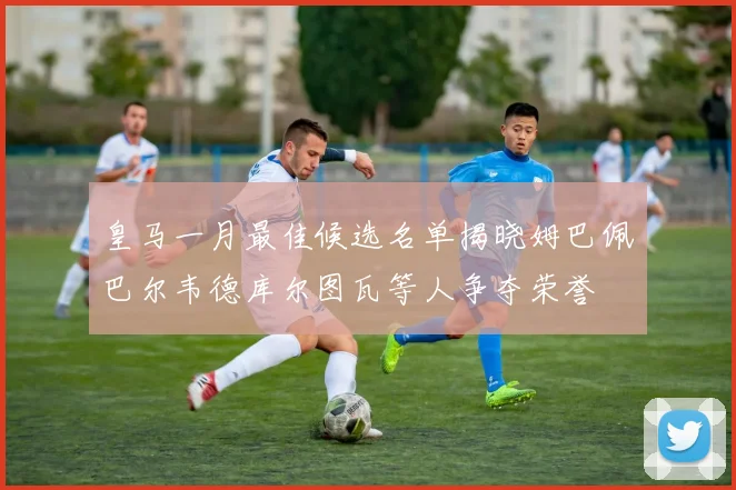 皇马一月最佳候选名单揭晓姆巴佩巴尔韦德库尔图瓦等人争夺荣誉