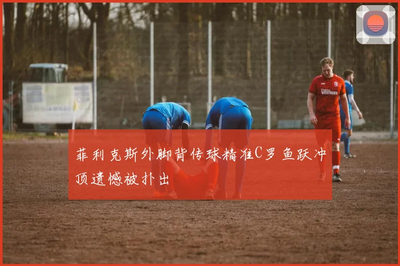 菲利克斯外脚背传球精准C罗鱼跃冲顶遗憾被扑出