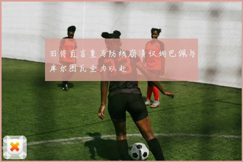 旧将直言皇马防线崩溃仅姆巴佩与库尔图瓦全力以赴